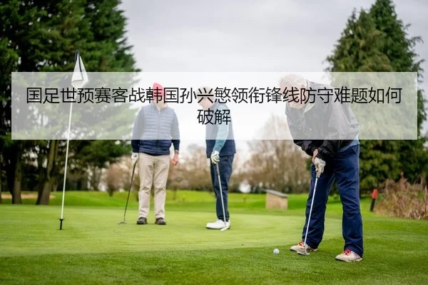 国足世预赛客战韩国孙兴慜领衔锋线防守难题如何破解