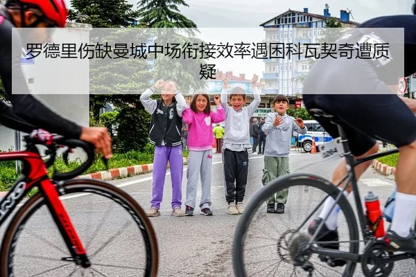 罗德里伤缺曼城中场衔接效率遇困科瓦契奇遭质疑